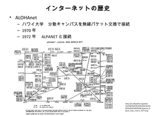 インターネットの歴史
• ALOHAnet
  – ハワイ大学　分散キャンパスを無線パケット交換で接続
  – 1970 年
  – 1972 年　 ALPANET と接続




                           http://ja.wikipedia.org/wiki/
                           %E3%83%95%E3%82%A1%E3%
                           82%A4%E3%83%AB:Arpanet_lo
                           gical_map,_march_1977.png
 