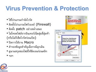 Virus Prevention & Protection
• ใช้โปรแกรมกาจัดไวรัส
• ติดตั้งโปรแกรมไฟร์วอลล์ (Firewall)
• ติดตั้ง patch อย่างสม่าเสมอ
• ไม่โหลดไฟล์จากอินเทอร์เน็ตสุ่มสี่สุ่มห้า
(หรือไม่ก็เช็คไวรัสก่อนเปิด)
• ปิดการใช้งาน Macro
• สารองข้อมูลสาคัญเผื่อกรณีฉุกเฉิน
• ดูนามสกุลของไฟล์ให้ชัดเจนก่อนคลิก
• ฯลฯ
 