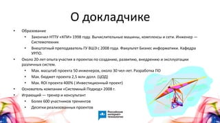 О докладчике
• Образование
• Закончил НТТУ «КПИ» 1998 году. Вычислительные машины, комплексы и сети. Инженер —
Системотехник
• Внештатный преподаватель ГУ ВШЭ с 2008 года. Факультет Бизнес информатики. Кафедра
УРПО.
• Около 20-лет опыта участия в проектах по созданию, развитию, внедрению и эксплуатации
различных систем.
• Max. масштаб проекта 50 инженеров, около 30 чел-лет. Разработка ПО
• Max. бюджет проекта 2,5 млн долл. (ЦОД)
• Max. ROI проекта 400% ( Инвестиционный проект)
• Основатель компании «Системный Подход» 2008 г.
• Играющий — тренер и консультант
• Более 600 участников тренингов
• Десятки реализованных проектов
 