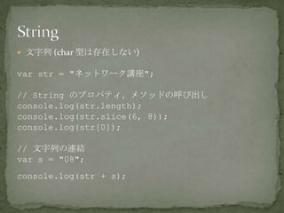  文字列 (char 型は存在しない)
var str = "ネットワーク講座";
// String のプロパティ、メソッドの呼び出し
console.log(str.length);
console.log(str.slice(6, 8));
console.log(str[0]);
// 文字列の連結
var s = "08";
console.log(str + s);
 