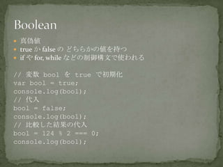  真偽値
 true か false の どちらかの値を持つ
 if や for, while などの制御構文で使われる
// 変数 bool を true で初期化
var bool = true;
console.log(bool);
// 代入
bool = false;
console.log(bool);
// 比較した結果の代入
bool = 124 % 2 === 0;
console.log(bool);
 