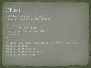  値と key と value のペアにして扱う
 index を自由に指定できる配列 (連想配列)
var obj = {
title: "ネットワーク講座",
sub_title: "JavaScript 基礎Ⅰ",
index: 8
};
// title, sub_title, index は obj のプロパティになっている
console.log(obj);
console.log(obj.title);
console.log(obj.sub_title);
console.log(obj.index);
 