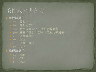  比較演算子
 == 等しい
 != 等しくない
 === 厳密に等しい (型も比較対象)
 !== 厳密に等しくない (型も比較対象)
 > より大きい
 >= 以上
 < より小さい
 <= 以下
 論理演算子
 && AND
 || OR
 ! NOT
 