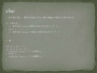  if の後に使い、条件式を満たさない場合 (false の場合) に実行される
if (条件式) {
/* 条件式が true の場合に実行されるコード */
} else {
/* 条件式が false の場合に実行されるコード */
}
 例
var n = 55 + 1;
if (n % 2 !== 0) {
console.log(n + " は奇数");
} else {
console.log(n + " は偶数");
}
 