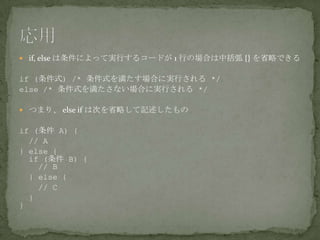  if, else は条件によって実行するコードが 1 行の場合は中括弧 {} を省略できる
if (条件式) /* 条件式を満たす場合に実行される */
else /* 条件式を満たさない場合に実行される */
 つまり、 else if は次を省略して記述したもの
if (条件 A) {
// A
} else {
if (条件 B) {
// B
} else {
// C
}
}
 
