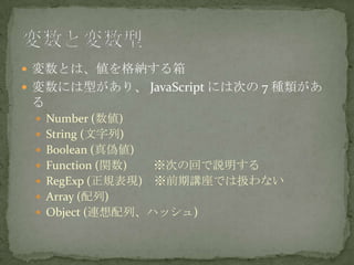  変数とは、値を格納する箱
 変数には型があり、 JavaScript には次の 7 種類があ
る
 Number (数値)
 String (文字列)
 Boolean (真偽値)
 Function (関数) ※次の回で説明する
 RegExp (正規表現) ※前期講座では扱わない
 Array (配列)
 Object (連想配列、ハッシュ)
 