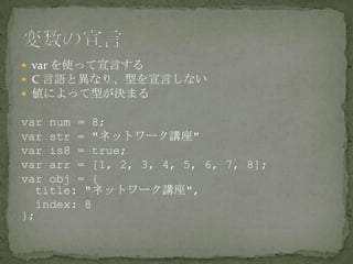  var を使って宣言する
 C 言語と異なり、型を宣言しない
 値によって型が決まる
var num = 8;
var str = "ネットワーク講座"
var is8 = true;
var arr = [1, 2, 3, 4, 5, 6, 7, 8];
var obj = {
title: "ネットワーク講座",
index: 8
};
 