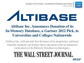 Altibase Inc. will provide free licenses of its proprietary software
whereby students can bolster their education with an enhanced
curriculum on In-Memory Database technologies.
Altibase Inc. Announces Donation of its
In-Memory Database, a Gartner 2012 Pick, to
Universities and Colleges Nationwide
SPEEDIT
ALTIBASE IN THE NEWS - IN-MEMORY DATABASE SOLUTIONS
JULY 1, 2013
 