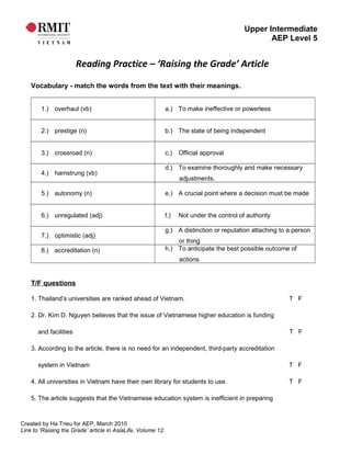 Upper Intermediate
AEP Level 5
Reading Practice – ‘Raising the Grade’ Article
Vocabulary - match the words from the text with their meanings.
1.) overhaul (vb) a.) To make ineffective or powerless
2.) prestige (n) b.) The state of being independent
3.) crossroad (n) c.) Official approval
4.) hamstrung (vb)
d.) To examine thoroughly and make necessary
adjustments.
5.) autonomy (n) e.) A crucial point where a decision must be made
6.) unregulated (adj) f.) Not under the control of authority
7.) optimistic (adj)
g.) A distinction or reputation attaching to a person
or thing
8.) accreditation (n) h.) To anticipate the best possible outcome of
actions
T/F questions
1. Thailand’s universities are ranked ahead of Vietnam. T F
2. Dr. Kim D. Nguyen believes that the issue of Vietnamese higher education is funding
and facilities T F
3. According to the article, there is no need for an independent, third-party accreditation
system in Vietnam T F
4. All universities in Vietnam have their own library for students to use. T F
5. The article suggests that the Vietnamese education system is inefficient in preparing
Created by Ha Trieu for AEP, March 2010
Link to ‘Raising the Grade’ article in AsiaLife, Volume 12.
 