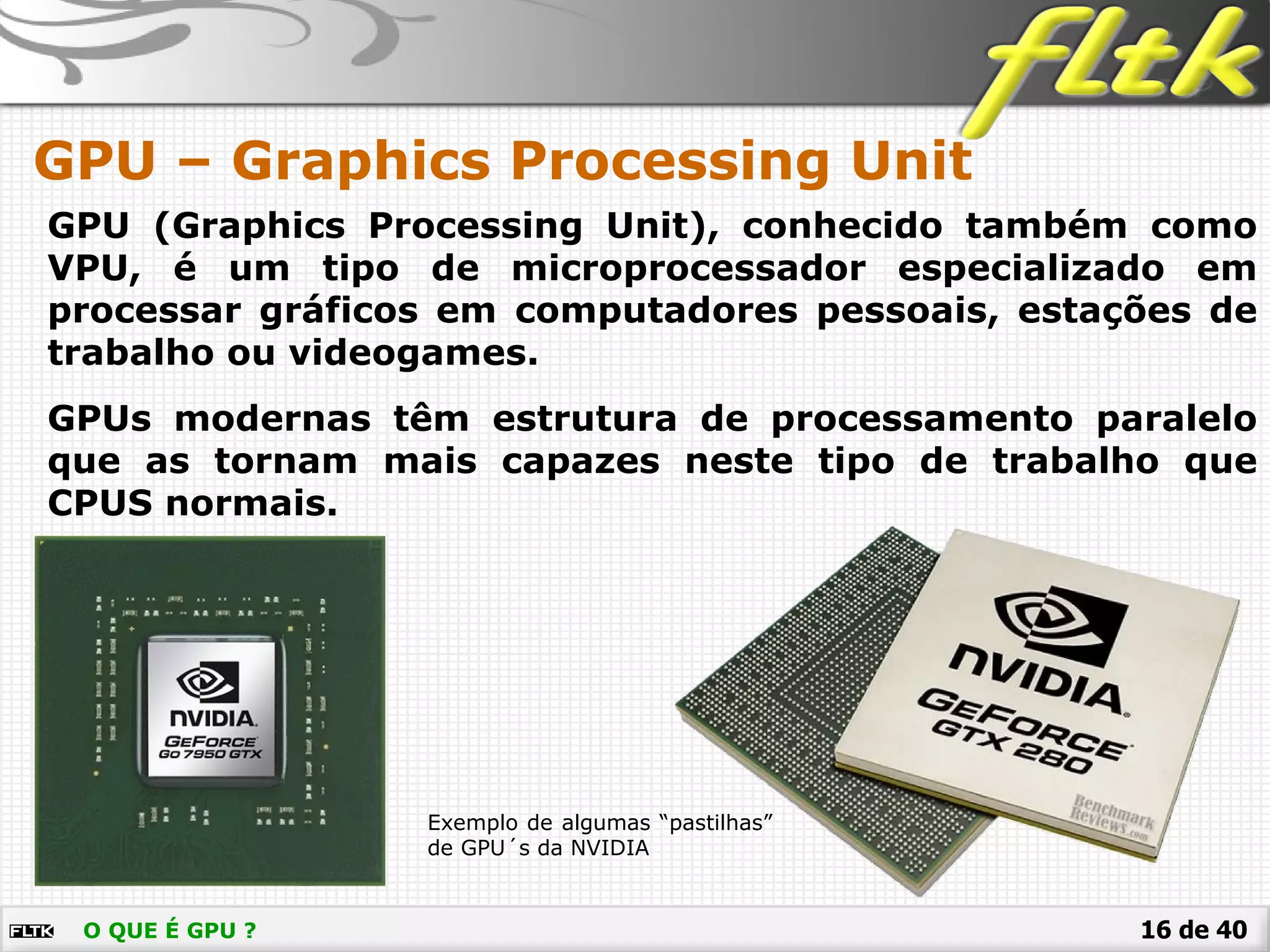16 de 40O QUE É GPU ?
GPU – Graphics Processing Unit
GPU (Graphics Processing Unit), conhecido também como
VPU, é um tipo de microprocessador especializado em
processar gráficos em computadores pessoais, estações de
trabalho ou videogames.
GPUs modernas têm estrutura de processamento paralelo
que as tornam mais capazes neste tipo de trabalho que
CPUS normais.
Exemplo de algumas “pastilhas”
de GPU´s da NVIDIA
 