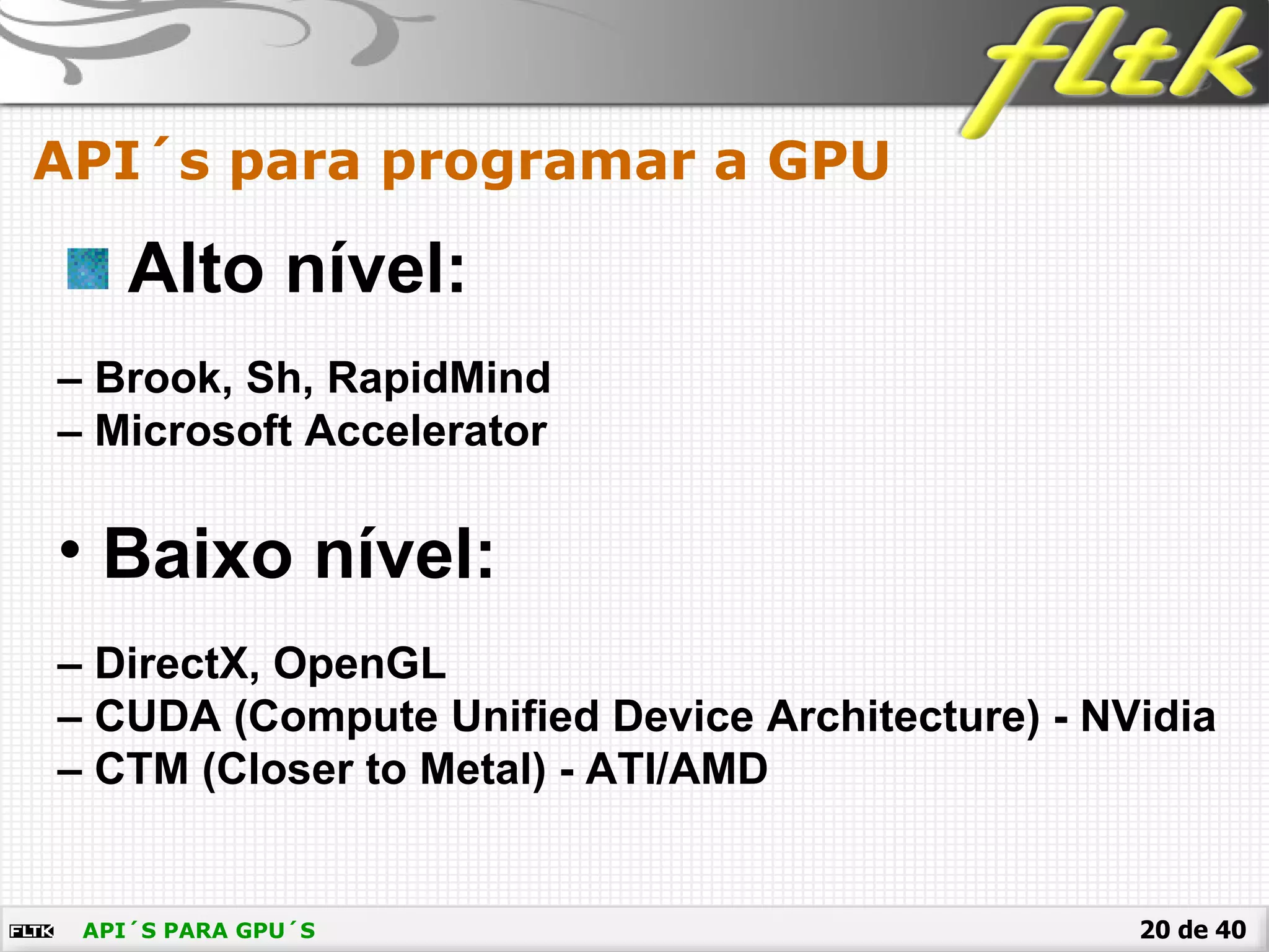 20 de 40API´S PARA GPU´S
API´s para programar a GPU
Alto nível:
– Brook, Sh, RapidMind
– Microsoft Accelerator
• Baixo nível:
– DirectX, OpenGL
– CUDA (Compute Unified Device Architecture) - NVidia
– CTM (Closer to Metal) - ATI/AMD
 