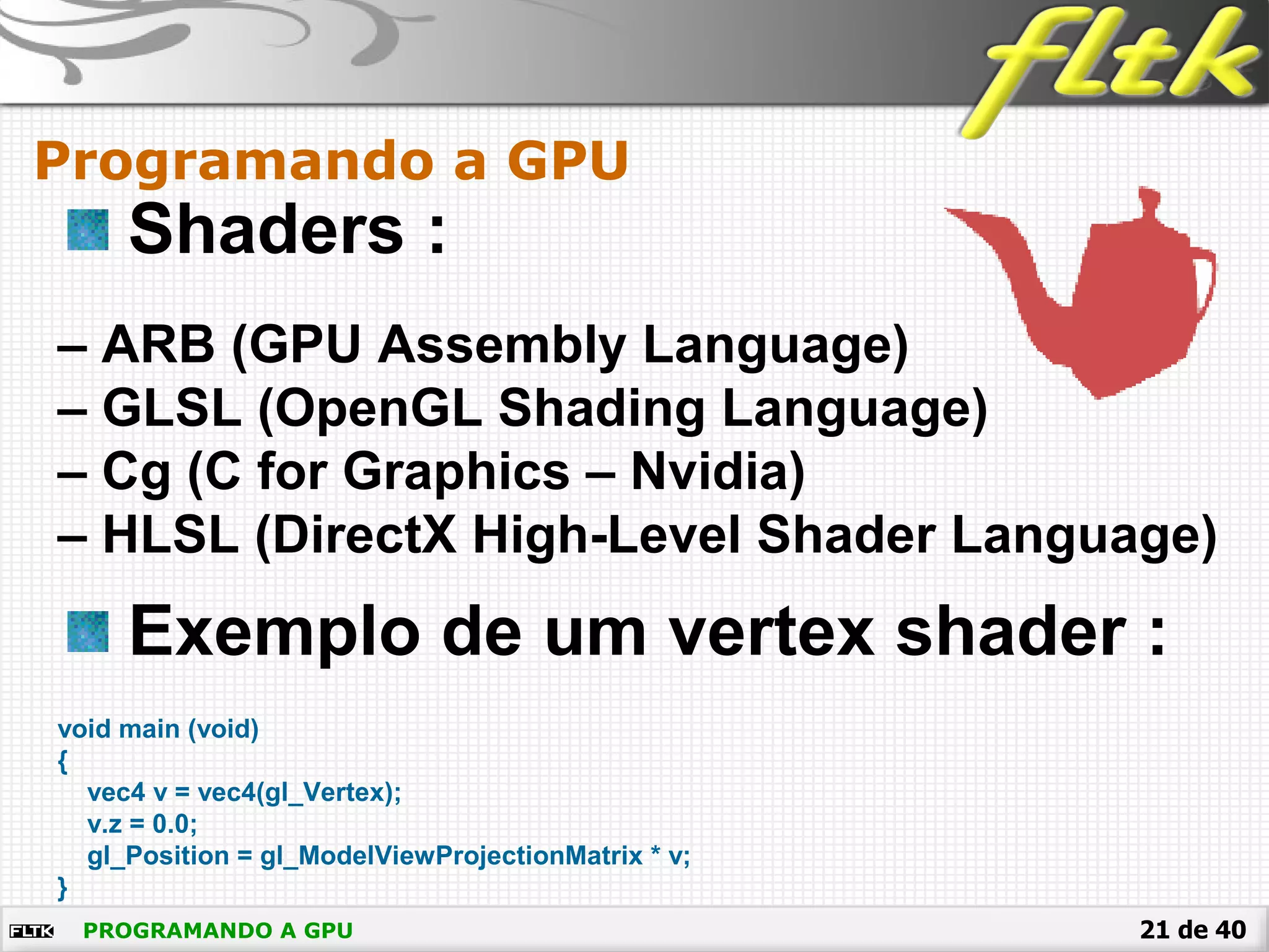 21 de 40
Shaders :
– ARB (GPU Assembly Language)
– GLSL (OpenGL Shading Language)
– Cg (C for Graphics – Nvidia)
– HLSL (DirectX High-Level Shader Language)
Exemplo de um vertex shader :
void main (void)
{
vec4 v = vec4(gl_Vertex);
v.z = 0.0;
gl_Position = gl_ModelViewProjectionMatrix * v;
}
Programando a GPU
PROGRAMANDO A GPU
 