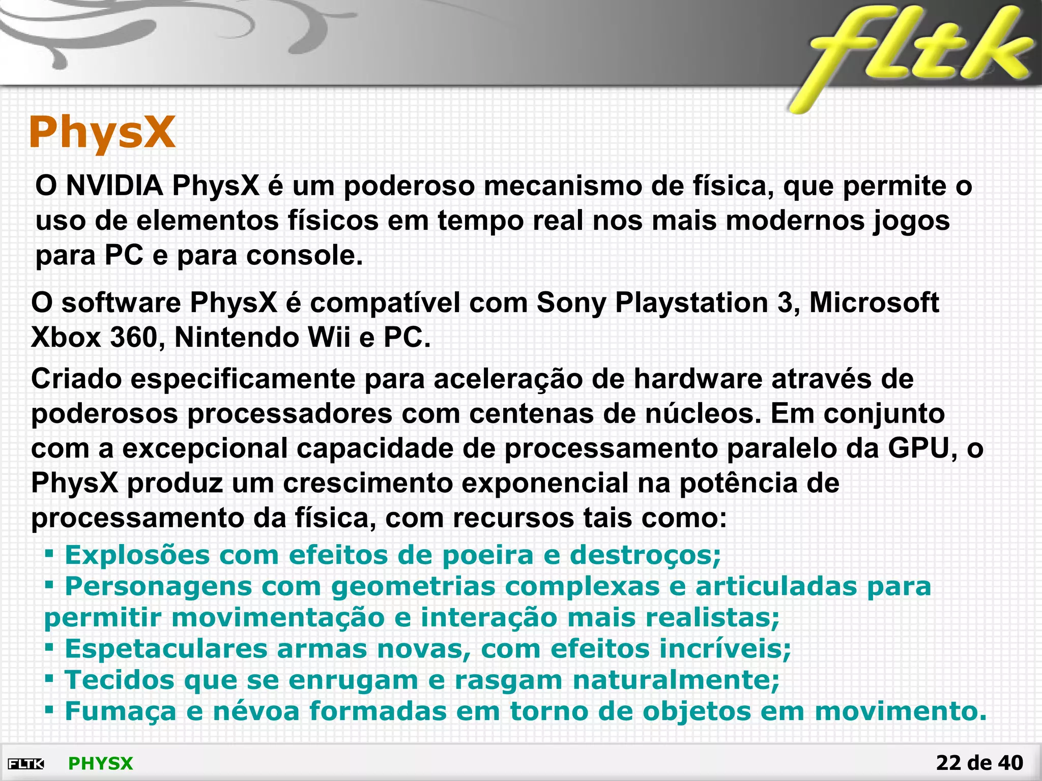 22 de 40PHYSX
PhysX
O NVIDIA PhysX é um poderoso mecanismo de física, que permite o
uso de elementos físicos em tempo real nos mais modernos jogos
para PC e para console.
O software PhysX é compatível com Sony Playstation 3, Microsoft
Xbox 360, Nintendo Wii e PC.
Criado especificamente para aceleração de hardware através de
poderosos processadores com centenas de núcleos. Em conjunto
com a excepcional capacidade de processamento paralelo da GPU, o
PhysX produz um crescimento exponencial na potência de
processamento da física, com recursos tais como:
 Explosões com efeitos de poeira e destroços;
 Personagens com geometrias complexas e articuladas para
permitir movimentação e interação mais realistas;
 Espetaculares armas novas, com efeitos incríveis;
 Tecidos que se enrugam e rasgam naturalmente;
 Fumaça e névoa formadas em torno de objetos em movimento.
 
