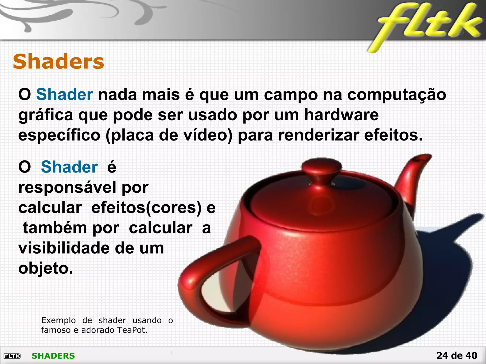 24 de 40SHADERS
Shaders
O Shader nada mais é que um campo na computação
gráfica que pode ser usado por um hardware
específico (placa de vídeo) para renderizar efeitos.
O Shader é
responsável por
calcular efeitos(cores) e
também por calcular a
visibilidade de um
objeto.
Exemplo de shader usando o
famoso e adorado TeaPot.
 