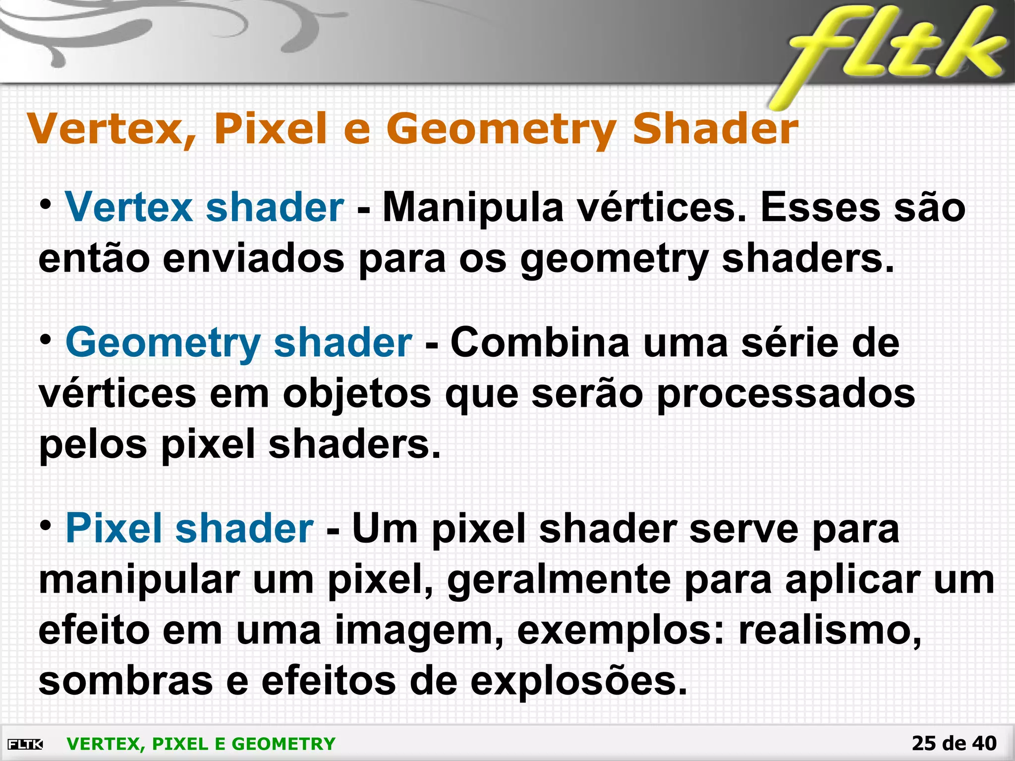 25 de 40VERTEX, PIXEL E GEOMETRY
Vertex, Pixel e Geometry Shader
• Vertex shader - Manipula vértices. Esses são
então enviados para os geometry shaders.
• Geometry shader - Combina uma série de
vértices em objetos que serão processados
pelos pixel shaders.
• Pixel shader - Um pixel shader serve para
manipular um pixel, geralmente para aplicar um
efeito em uma imagem, exemplos: realismo,
sombras e efeitos de explosões.
 