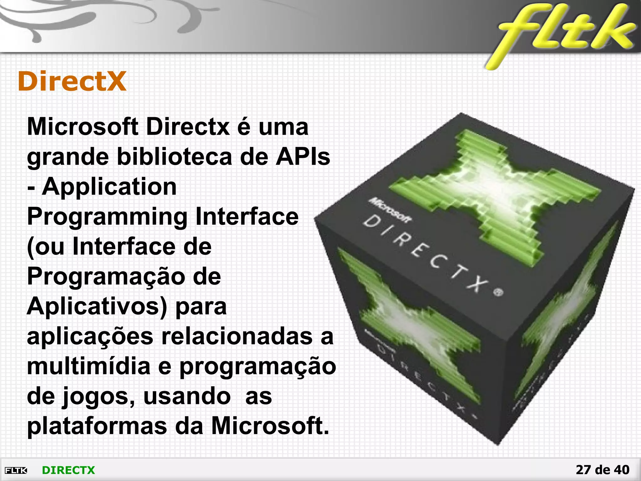 27 de 40DIRECTX
DirectX
Microsoft Directx é uma
grande biblioteca de APIs
- Application
Programming Interface
(ou Interface de
Programação de
Aplicativos) para
aplicações relacionadas a
multimídia e programação
de jogos, usando as
plataformas da Microsoft.
 