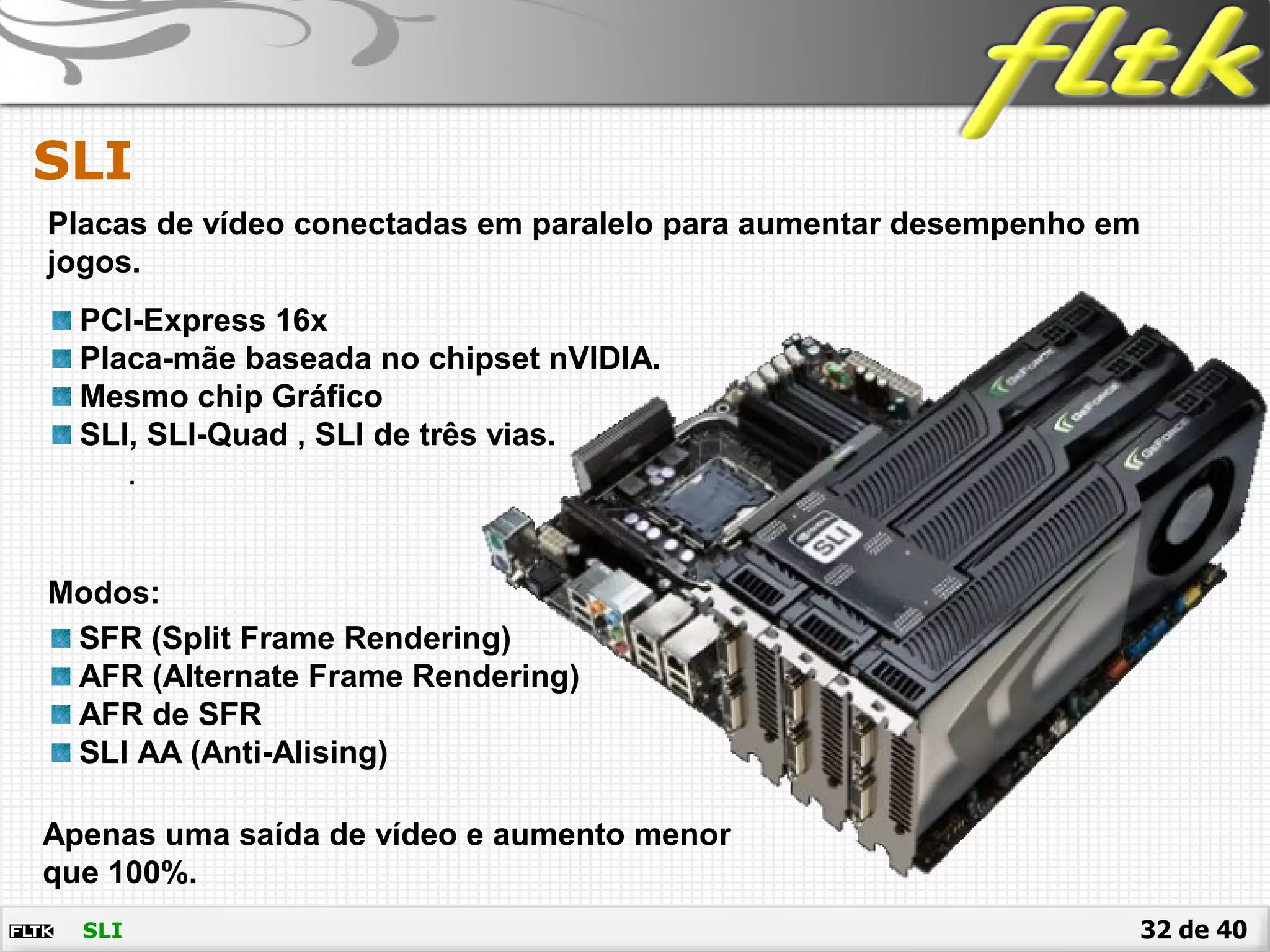 32 de 40
SLI
SLI
Placas de vídeo conectadas em paralelo para aumentar desempenho em
jogos.
PCI-Express 16x
Placa-mãe baseada no chipset nVIDIA.
Mesmo chip Gráfico
SLI, SLI-Quad , SLI de três vias.
.
Modos:
SFR (Split Frame Rendering)
AFR (Alternate Frame Rendering)
AFR de SFR
SLI AA (Anti-Alising)
Apenas uma saída de vídeo e aumento menor
que 100%.
 