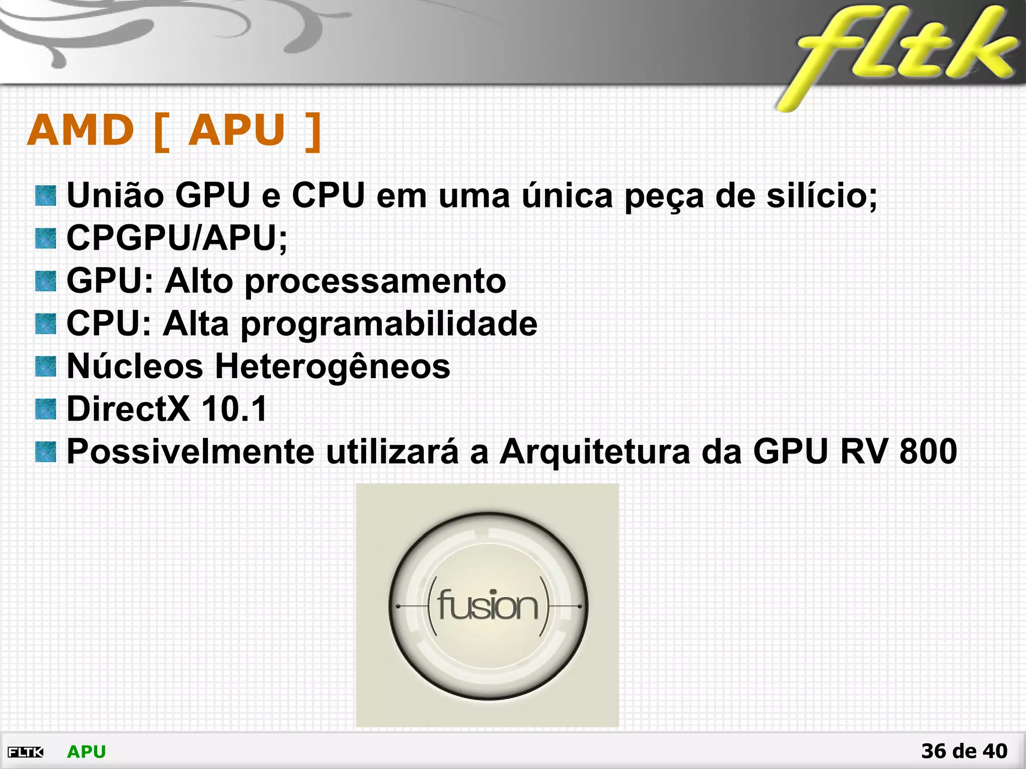 36 de 40
AMD [ APU ]
APU
União GPU e CPU em uma única peça de silício;
CPGPU/APU;
GPU: Alto processamento
CPU: Alta programabilidade
Núcleos Heterogêneos
DirectX 10.1
Possivelmente utilizará a Arquitetura da GPU RV 800
 