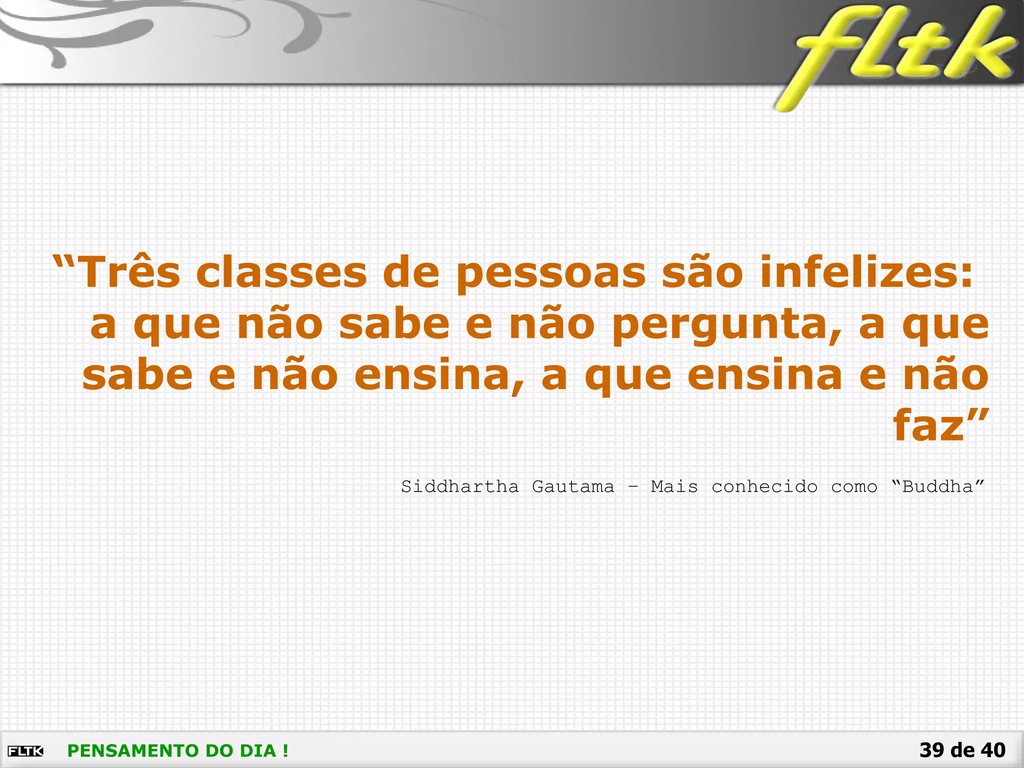 39 de 40PENSAMENTO DO DIA !
Siddhartha Gautama – Mais conhecido como “Buddha”
“Três classes de pessoas são infelizes:
a que não sabe e não pergunta, a que
sabe e não ensina, a que ensina e não
faz”
 