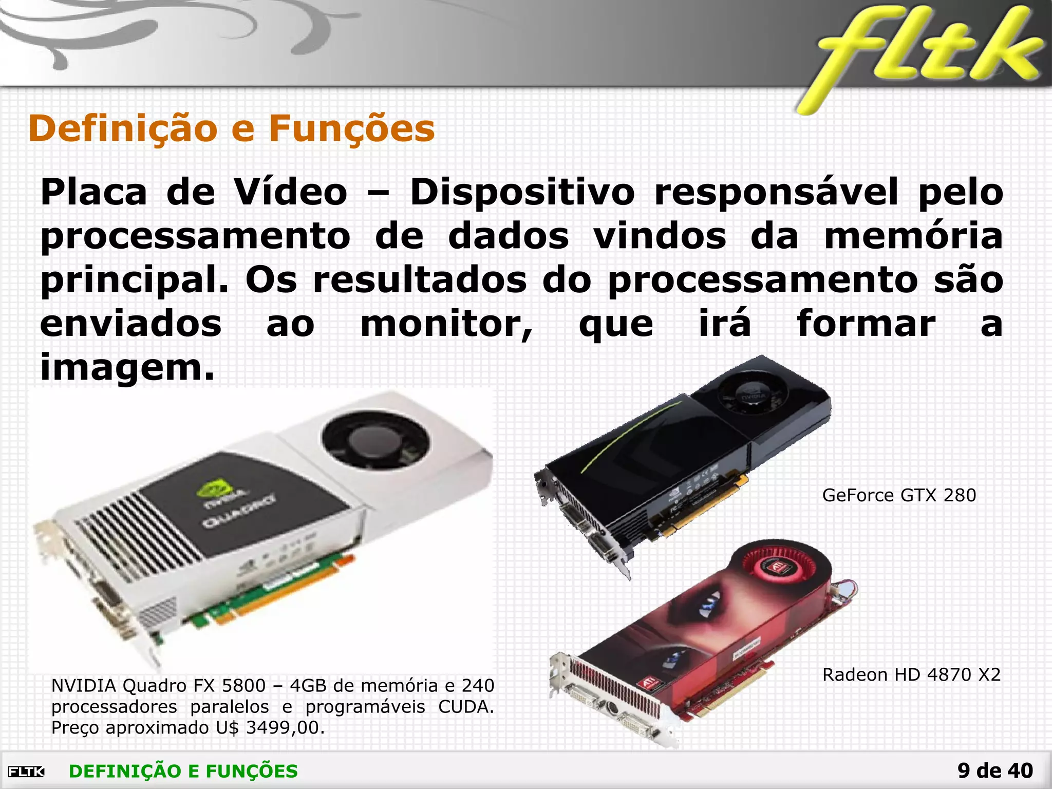 9 de 40DEFINIÇÃO E FUNÇÕES
Definição e Funções
Placa de Vídeo – Dispositivo responsável pelo
processamento de dados vindos da memória
principal. Os resultados do processamento são
enviados ao monitor, que irá formar a
imagem.
NVIDIA Quadro FX 5800 – 4GB de memória e 240
processadores paralelos e programáveis CUDA.
Preço aproximado U$ 3499,00.
GeForce GTX 280
Radeon HD 4870 X2
 