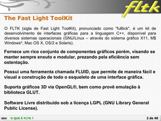 2 de 40O QUE É FLTK ?
The Fast Light ToolKit
O FLTK (sigla de Fast Light ToolKit), pronunciado como "fulltick", é um kit de
desenvolvimento de interfaces gráficas para a linguagem C++, disponível para
diversos sistemas operacionais (GNU/Linux – através do sistema gráfico X11, M$
Windows®
, Mac OS X, OS/2 e Solaris).
Suporta gráficos 3D via OpenGL®, bem como provê emulação à
biblioteca GLUT.
Fornece um rico conjunto de componentes gráficos porém, visando se
manter sempre enxuto e modular, prezando pela eficiência sem
ostentação.
Software Livre distribuído sob a licença LGPL (GNU Library General
Public License).
Possui uma ferramenta chamada FLUID, que permite de maneira fácil e
visual a construção de todo o esqueleto de uma interface gráfica.
 