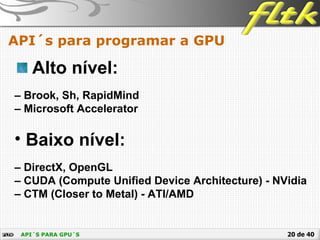 20 de 40API´S PARA GPU´S
API´s para programar a GPU
Alto nível:
– Brook, Sh, RapidMind
– Microsoft Accelerator
• Baixo nível:
– DirectX, OpenGL
– CUDA (Compute Unified Device Architecture) - NVidia
– CTM (Closer to Metal) - ATI/AMD
 