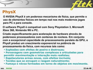22 de 40PHYSX
PhysX
O NVIDIA PhysX é um poderoso mecanismo de física, que permite o
uso de elementos físicos em tempo real nos mais modernos jogos
para PC e para console.
O software PhysX é compatível com Sony Playstation 3, Microsoft
Xbox 360, Nintendo Wii e PC.
Criado especificamente para aceleração de hardware através de
poderosos processadores com centenas de núcleos. Em conjunto
com a excepcional capacidade de processamento paralelo da GPU, o
PhysX produz um crescimento exponencial na potência de
processamento da física, com recursos tais como:
 Explosões com efeitos de poeira e destroços;
 Personagens com geometrias complexas e articuladas para
permitir movimentação e interação mais realistas;
 Espetaculares armas novas, com efeitos incríveis;
 Tecidos que se enrugam e rasgam naturalmente;
 Fumaça e névoa formadas em torno de objetos em movimento.
 