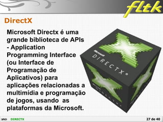 27 de 40DIRECTX
DirectX
Microsoft Directx é uma
grande biblioteca de APIs
- Application
Programming Interface
(ou Interface de
Programação de
Aplicativos) para
aplicações relacionadas a
multimídia e programação
de jogos, usando as
plataformas da Microsoft.
 
