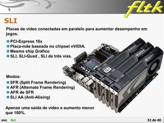 32 de 40
SLI
SLI
Placas de vídeo conectadas em paralelo para aumentar desempenho em
jogos.
PCI-Express 16x
Placa-mãe baseada no chipset nVIDIA.
Mesmo chip Gráfico
SLI, SLI-Quad , SLI de três vias.
.
Modos:
SFR (Split Frame Rendering)
AFR (Alternate Frame Rendering)
AFR de SFR
SLI AA (Anti-Alising)
Apenas uma saída de vídeo e aumento menor
que 100%.
 
