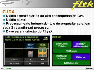 35 de 40
CUDA
CUDA
Nvidia : Beneficiar-se do alto desempenho da GPU.
Nvidia x Intel
Processamento Independente e de propósito geral em
cada Stream/thread processor
Base para a criação do PhysX
 