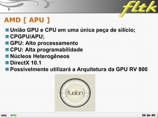 36 de 40
AMD [ APU ]
APU
União GPU e CPU em uma única peça de silício;
CPGPU/APU;
GPU: Alto processamento
CPU: Alta programabilidade
Núcleos Heterogêneos
DirectX 10.1
Possivelmente utilizará a Arquitetura da GPU RV 800
 