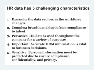 HR data has 5 challenging characteristics
1. Dynamic: the data evolves as the workforce
changes.
2. Complex: breadth and depth from compliance
to talent.
3. Pervasive: HR data is used throughout the
company for a variety of purposes.
4. Important: Accurate HRM information is vital
to business decisions.
5. Sensitive: Personal information must be
protected due to ensure compliance,
confidentiality, and privacy.
 