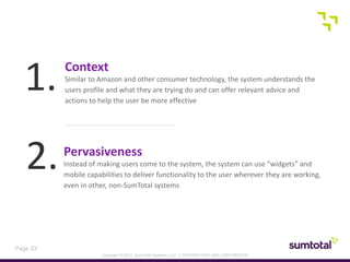 Copyright © 2013, SumTotal Systems, LLC │ PROPRIETARY AND CONFIDENTIAL
Page 33
Context
Similar to Amazon and other consumer technology, the system understands the
users profile and what they are trying do and can offer relevant advice and
actions to help the user be more effective
1.
2.Pervasiveness
Instead of making users come to the system, the system can use “widgets” and
mobile capabilities to deliver functionality to the user wherever they are working,
even in other, non-SumTotal systems
 