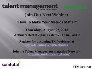 Join Our Next Webinar
“How To Make Your Metrics Matter”
Thursday, August 22, 2013
Webinars start at 2 p.m. Eastern / 11 a.m. Pacific
Register for upcoming TM Webinars at
www.talentmgt.com/webinars
Join the Talent Management magazine Network
http://network.talentmgt.com/
#TMwebinar
 