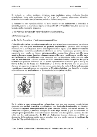PPPI UNED Curso 2008/2009
El grabado se realiza mediante técnicas muy variadas, vemos grabados lineales
superficiales, otros más profundos, en “v” o en “u”, raspado, piqueteado, abrasión,
dependiendo en todo caso de las características de la roca soporte.
El tamaño de las representaciones va desde menos de un centímetro a ochenta o
noventa, aunque la mayoría de figuras oscilan entre 20 y 30 centímetros. Son pues de un
tamaño relativamente pequeño.
4.- SOPORTES, TIPOLOGÍA Y DISTRIBUCION GEOGRÁFICA.
4.1 Pinturas rupestres.
a) La facies levantina: el arte macroesquemático.
Coincidiendo en los yacimientos con el arte levantino (a veces empleando los mismos
soportes) hay una gran producción de pintura esquemática, ignorada hasta tiempos
recientes por la investigación, debido a la magnificencia de aquél. Es un arte desconocido
y excepcional como lo han definido al referirse a las tierras valencianas, que consta de un
repertorio muy amplio de temas: antropomorfos, zoomorfos, ídolos, esteliformes,
puntos, barras, aspas, ángulos, zigzags, serpentiformes, ramiformes, tectiformes,
pectiniformes y circuliformes como elementos más característicos, todos con un grado
alto de estilización. Alicante cuenta con unas manifestaciones rupestres de gran
tamaño que parecen exclusivas de las zonas septentrionales limitadas por el mar y la
Serra d´Aitana, la Serra de Benicadell y la Serra de Mariola que se pintarían
durante un segmento temporal breve de apenas unos siglos. Se trata de figuras humanas
y motivos geométricos que corresponden al Neolítico Inicial, y su datación se realiza
principalmente por analogía con la decoración de la cerámica cardial.
Es la pintura macroesquemática alicantina, que por sus mismas características
presenta una unidad temática y estilística y una limitada distribución territorial.
Consiste en figuras antropomorfas de gran tamaño, hechas con trazos densos, de
apariencia espesa y pastosa; siempre de color rojo oscuro y que se encuentra en
abrigos poco profundos, ocupando escasos motivos toda la superficie. Ejemplo de este
estilo son los antropomorfos de Plà de Petrarcos (unidad didáctica, p. 288). La
decoración de la cerámica cardial que se asimila a este arte puede verse en la vasija de la
Cova de l’Or (unidad didáctica, p. 289).
TEMA 22 ARTE POSTPALEOLITICO-NEOLOTICO Y PRIMERA EDAD METALES 3
 