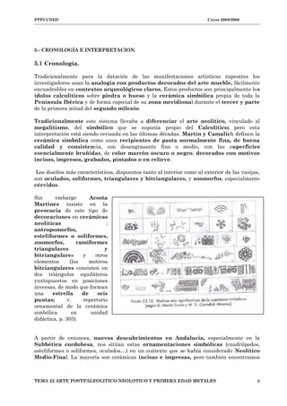 PPPI UNED Curso 2008/2009
5.- CRONOLOGÍA E INTERPRETACION.
5.1 Cronología.
Tradicionalmente para la datación de las manifestaciones artísticas rupestres los
investigadores usan la analogía con productos decorados del arte mueble, fácilmente
encuadrables en contextos arqueológicos claros. Estos productos son principalmente los
ídolos calcolíticos sobre piedra o hueso y la cerámica simbólica propia de toda la
Península Ibérica y de forma especial de su zona meridional durante el tercer y parte
de la primera mitad del segundo milenio.
Tradicionalmente este sistema llevaba a diferenciar el arte neolítico, vinculado al
megalitismo, del simbólico que se suponía propio del Calcolítico; pero esta
interpretación está siendo revisada en las últimas décadas. Martín y Camalich definen la
cerámica simbólica como unos recipientes de pasta normalmente fina, de buena
calidad y consistencia, con desengrasante fino o medio, con las superficies
esencialmente bruñidas, de color marrón oscuro o negro, decorados con motivos
incisos, impresos, grabados, pintados o en relieve.
Los diseños más característicos, dispuestos tanto al interior como al exterior de las vasijas,
son oculados, soliformes, triangulares y bitriangulares, y zoomorfos, especialmente
cérvidos.
Sin embargo Acosta
Martinez insiste en la
presencia de este tipo de
decoraciones en cerámicas
neolíticas ;
antropomorfos,
esteliformes o soliformes,
zoomorfos, ramiformes
triangulares y
bitriangulares y otros
elementos (los motivos
bitriangulares consisten en
dos triángulos equiláteros
yuxtapuestos en posiciones
inversas, de modo que forman
una estrella de seis
puntas; v. repertorio
ornamental de la cerámica
simbólica en unidad
didáctica, p. 303).
A partir de entonces, nuevos descubrimientos en Andalucía, especialmente en la
Subbética cordobesa, nos sitúan estas ornamentaciones simbólicas (cuadrúpedos,
esteliformes o soliformes, oculados…) en un contexto que se había considerado Neolítico
Medio-Final. La mayoría son cerámicas incisas e impresas, pero también encontramos
TEMA 22 ARTE POSTPALEOLITICO-NEOLOTICO Y PRIMERA EDAD METALES 8
 
