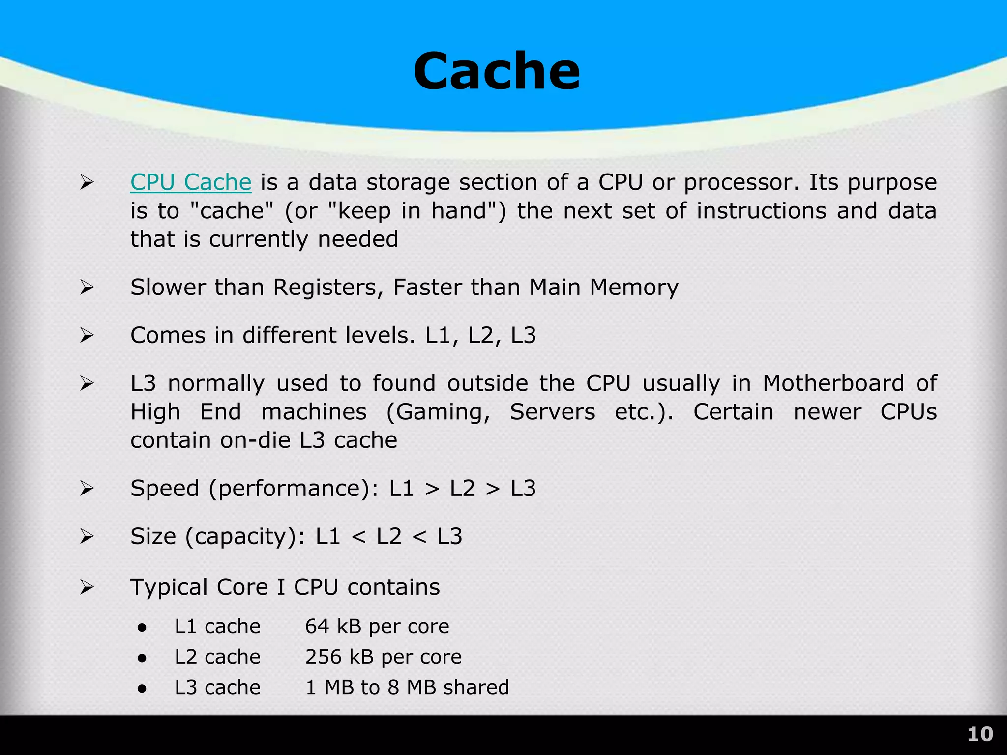Cache
 CPU Cache is a data storage section of a CPU or processor. Its purpose
is to "cache" (or "keep in hand") the next set of instructions and data
that is currently needed
 Slower than Registers, Faster than Main Memory
 Comes in different levels. L1, L2, L3
 L3 normally used to found outside the CPU usually in Motherboard of
High End machines (Gaming, Servers etc.). Certain newer CPUs
contain on-die L3 cache
 Speed (performance): L1 > L2 > L3
 Size (capacity): L1 < L2 < L3
 Typical Core I CPU contains
● L1 cache 64 kB per core
● L2 cache 256 kB per core
● L3 cache 1 MB to 8 MB shared
 55 10
 