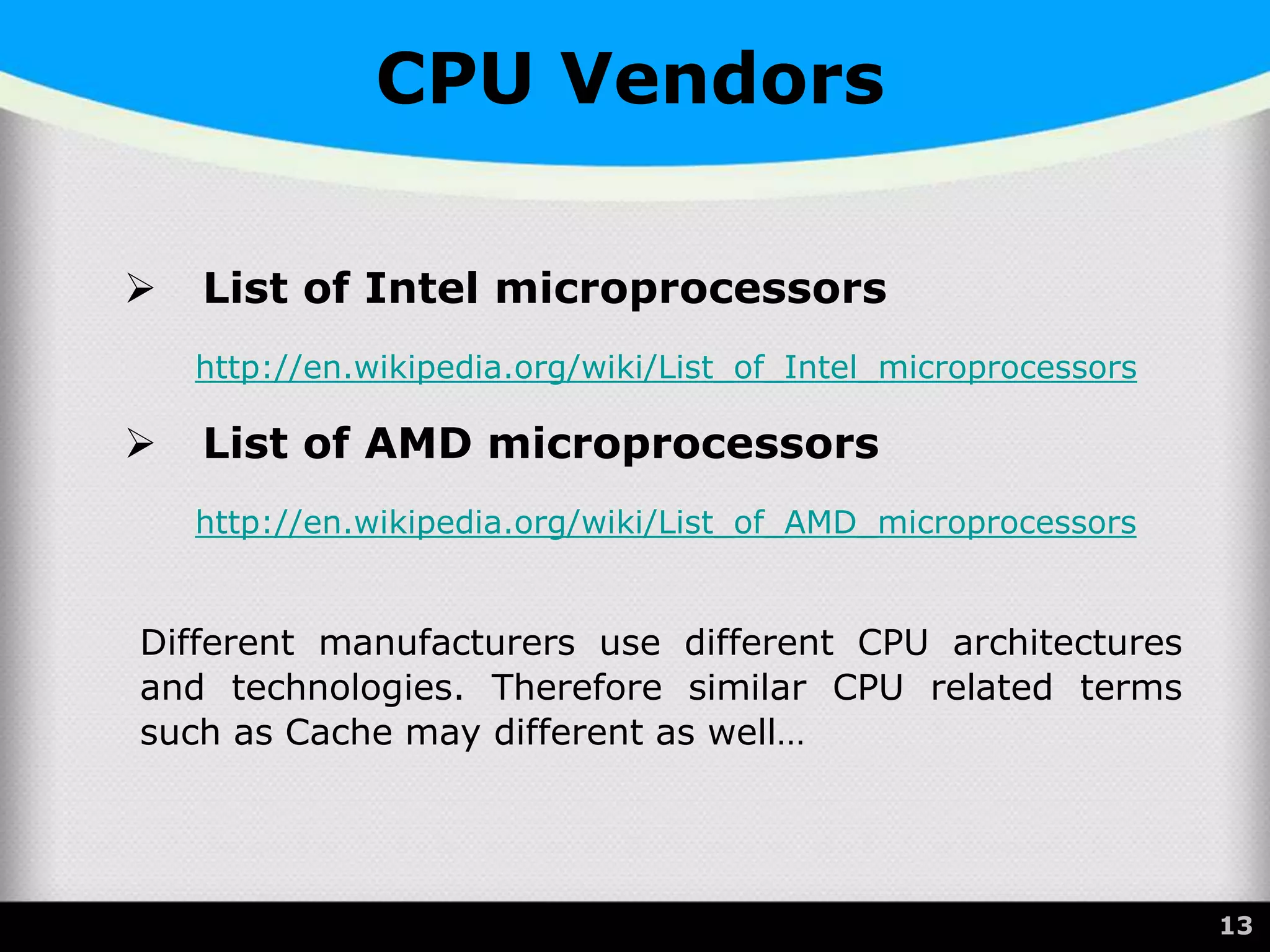 CPU Vendors
 List of Intel microprocessors
http://en.wikipedia.org/wiki/List_of_Intel_microprocessors
 List of AMD microprocessors
http://en.wikipedia.org/wiki/List_of_AMD_microprocessors
Different manufacturers use different CPU architectures
and technologies. Therefore similar CPU related terms
such as Cache may different as well…
13
 