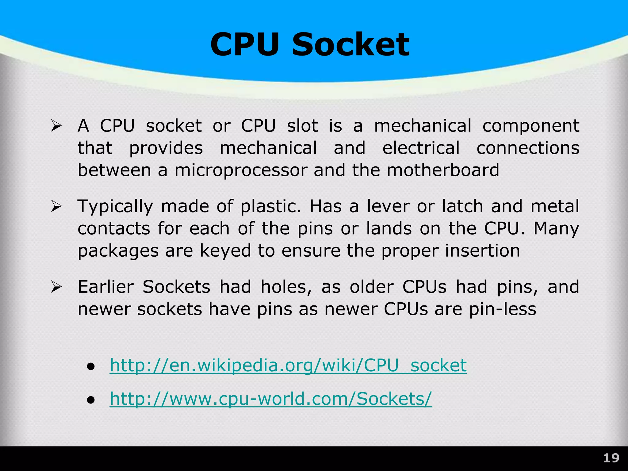 CPU Socket
 A CPU socket or CPU slot is a mechanical component
that provides mechanical and electrical connections
between a microprocessor and the motherboard
 Typically made of plastic. Has a lever or latch and metal
contacts for each of the pins or lands on the CPU. Many
packages are keyed to ensure the proper insertion
 Earlier Sockets had holes, as older CPUs had pins, and
newer sockets have pins as newer CPUs are pin-less
● http://en.wikipedia.org/wiki/CPU_socket
● http://www.cpu-world.com/Sockets/
19
 
