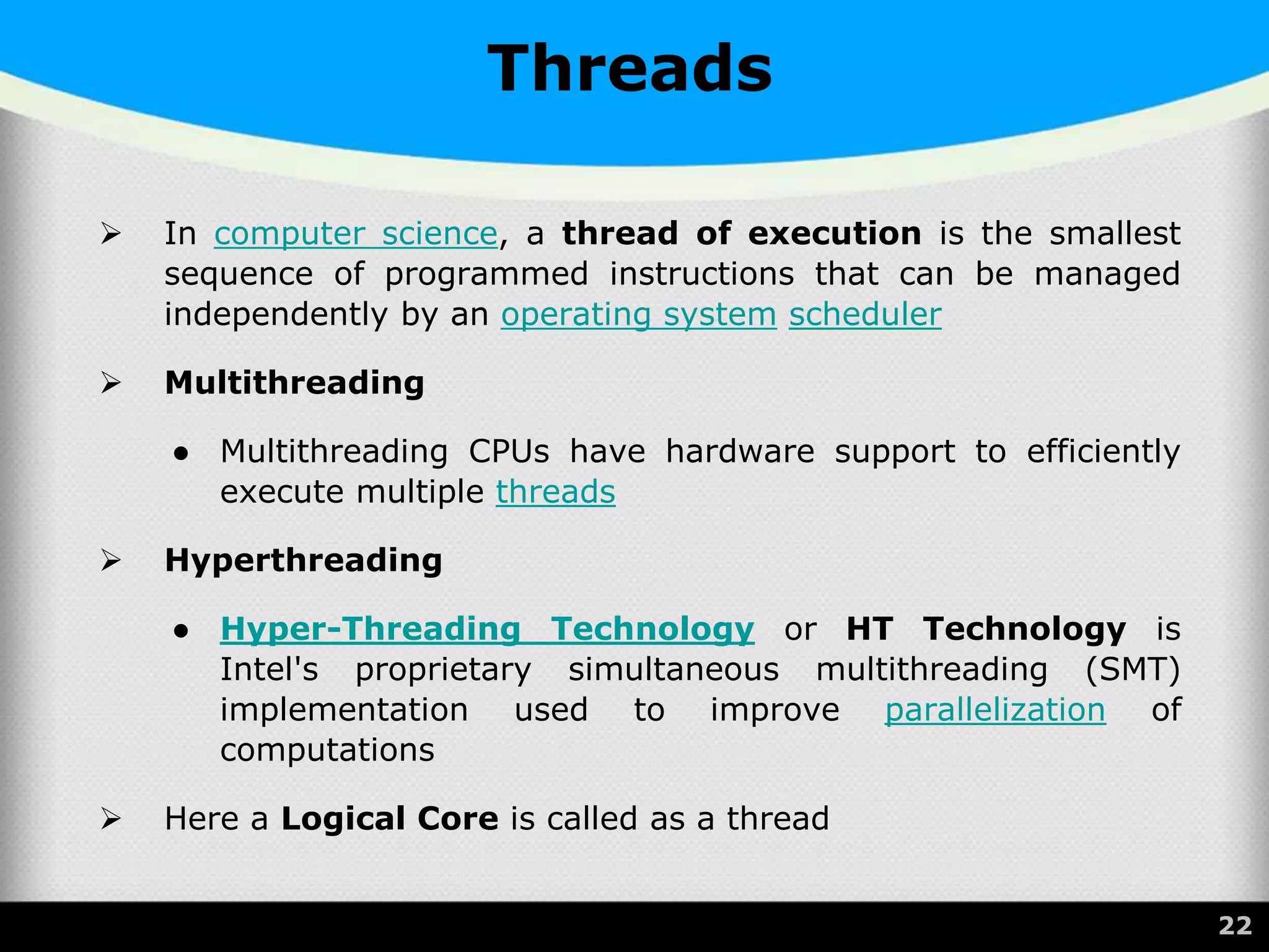 Threads
 In computer science, a thread of execution is the smallest
sequence of programmed instructions that can be managed
independently by an operating system scheduler
 Multithreading
● Multithreading CPUs have hardware support to efficiently
execute multiple threads
 Hyperthreading
● Hyper-Threading Technology or HT Technology is
Intel's proprietary simultaneous multithreading (SMT)
implementation used to improve parallelization of
computations
 Here a Logical Core is called as a thread
22
 