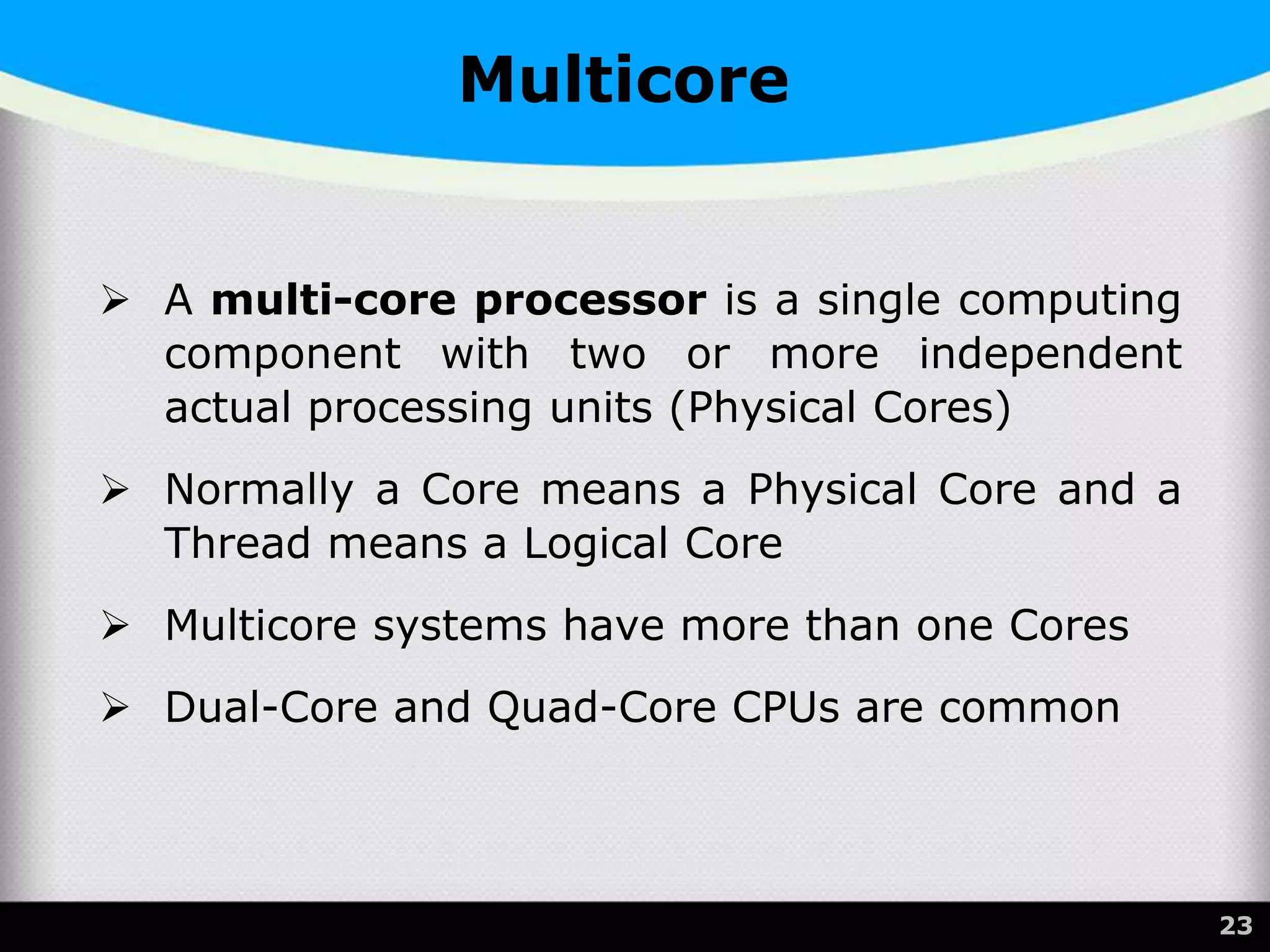 Multicore
 A multi-core processor is a single computing
component with two or more independent
actual processing units (Physical Cores)
 Normally a Core means a Physical Core and a
Thread means a Logical Core
 Multicore systems have more than one Cores
 Dual-Core and Quad-Core CPUs are common
23
 