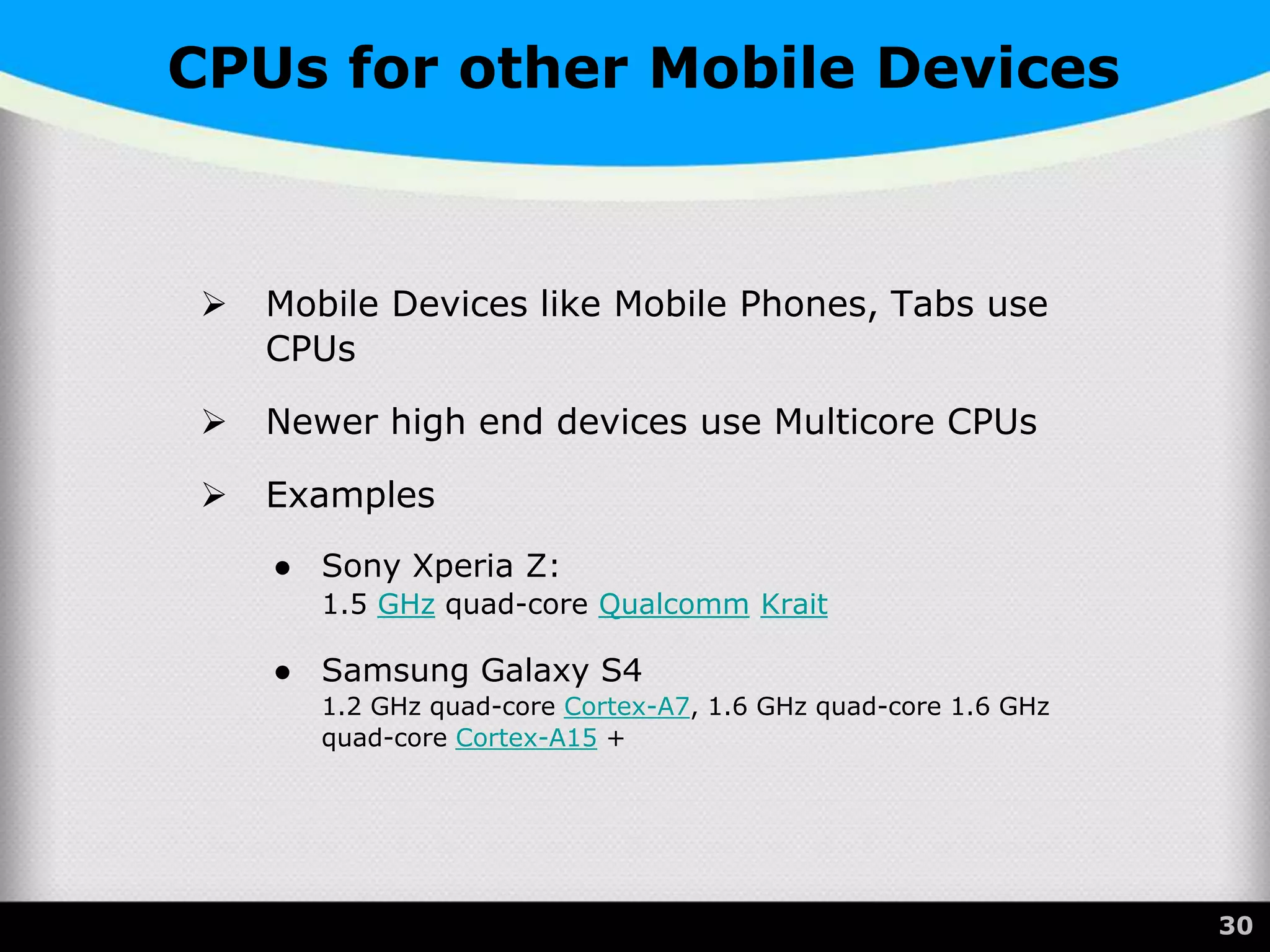 CPUs for other Mobile Devices
 Mobile Devices like Mobile Phones, Tabs use
CPUs
 Newer high end devices use Multicore CPUs
 Examples
● Sony Xperia Z:
1.5 GHz quad-core Qualcomm Krait
● Samsung Galaxy S4
1.2 GHz quad-core Cortex-A7, 1.6 GHz quad-core 1.6 GHz
quad-core Cortex-A15 +
30
 