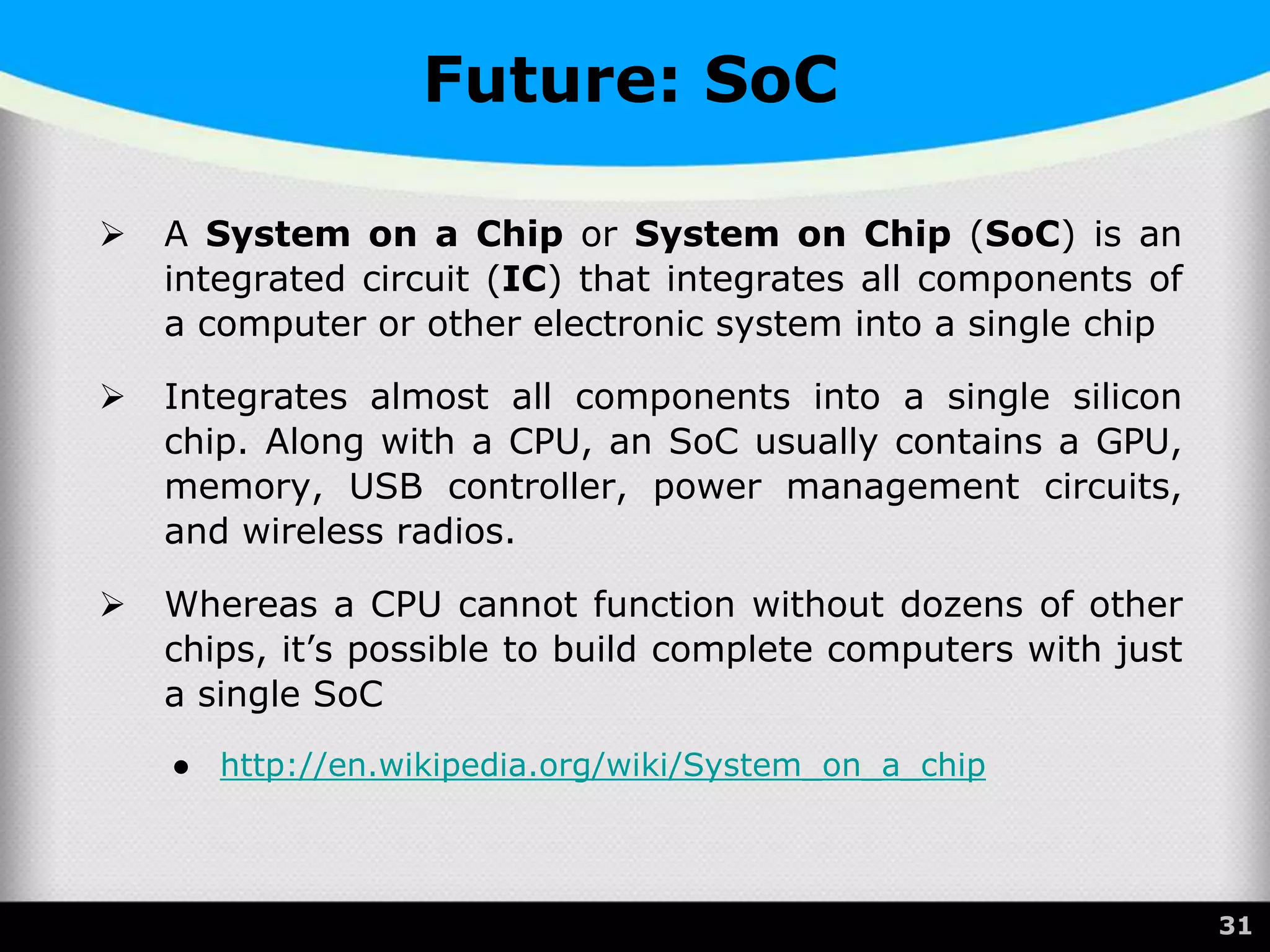 Future: SoC
 A System on a Chip or System on Chip (SoC) is an
integrated circuit (IC) that integrates all components of
a computer or other electronic system into a single chip
 Integrates almost all components into a single silicon
chip. Along with a CPU, an SoC usually contains a GPU,
memory, USB controller, power management circuits,
and wireless radios.
 Whereas a CPU cannot function without dozens of other
chips, it’s possible to build complete computers with just
a single SoC
● http://en.wikipedia.org/wiki/System_on_a_chip
31
 
