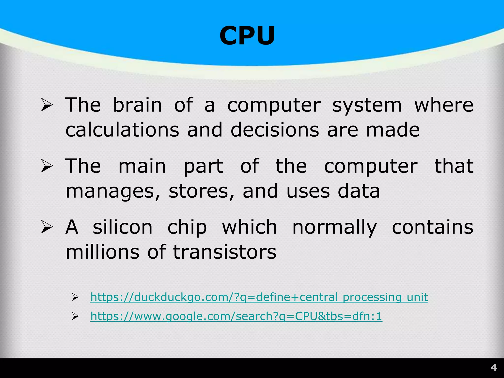 CPU
 The brain of a computer system where
calculations and decisions are made
 The main part of the computer that
manages, stores, and uses data
 A silicon chip which normally contains
millions of transistors
 https://duckduckgo.com/?q=define+central processing unit
 https://www.google.com/search?q=CPU&tbs=dfn:1
4
 