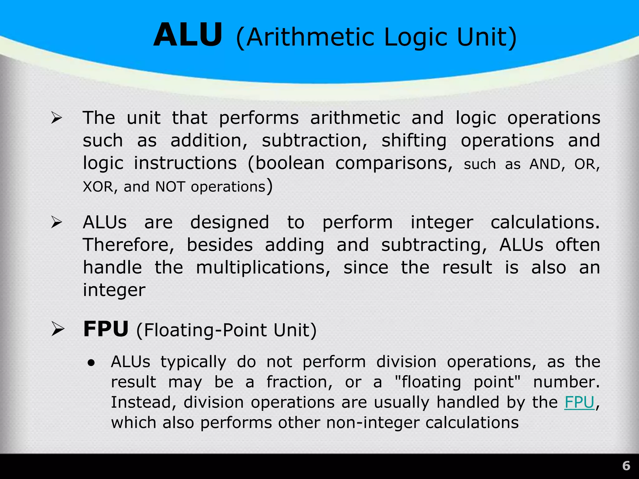  The unit that performs arithmetic and logic operations
such as addition, subtraction, shifting operations and
logic instructions (boolean comparisons, such as AND, OR,
XOR, and NOT operations)
 ALUs are designed to perform integer calculations.
Therefore, besides adding and subtracting, ALUs often
handle the multiplications, since the result is also an
integer
 FPU (Floating-Point Unit)
● ALUs typically do not perform division operations, as the
result may be a fraction, or a "floating point" number.
Instead, division operations are usually handled by the FPU,
which also performs other non-integer calculations
6
ALU (Arithmetic Logic Unit)
 