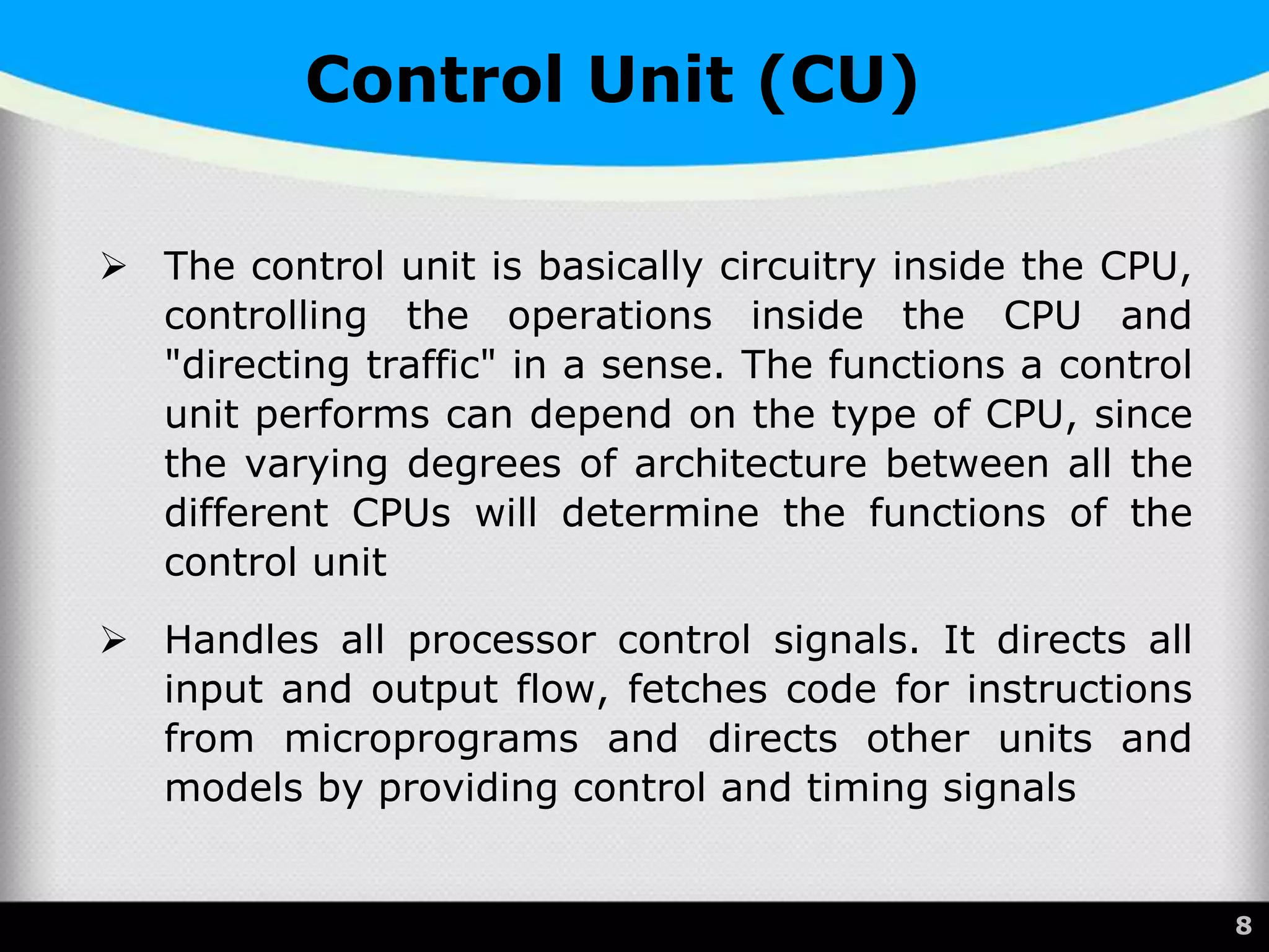  The control unit is basically circuitry inside the CPU,
controlling the operations inside the CPU and
"directing traffic" in a sense. The functions a control
unit performs can depend on the type of CPU, since
the varying degrees of architecture between all the
different CPUs will determine the functions of the
control unit
 Handles all processor control signals. It directs all
input and output flow, fetches code for instructions
from microprograms and directs other units and
models by providing control and timing signals
8
Control Unit (CU)
 