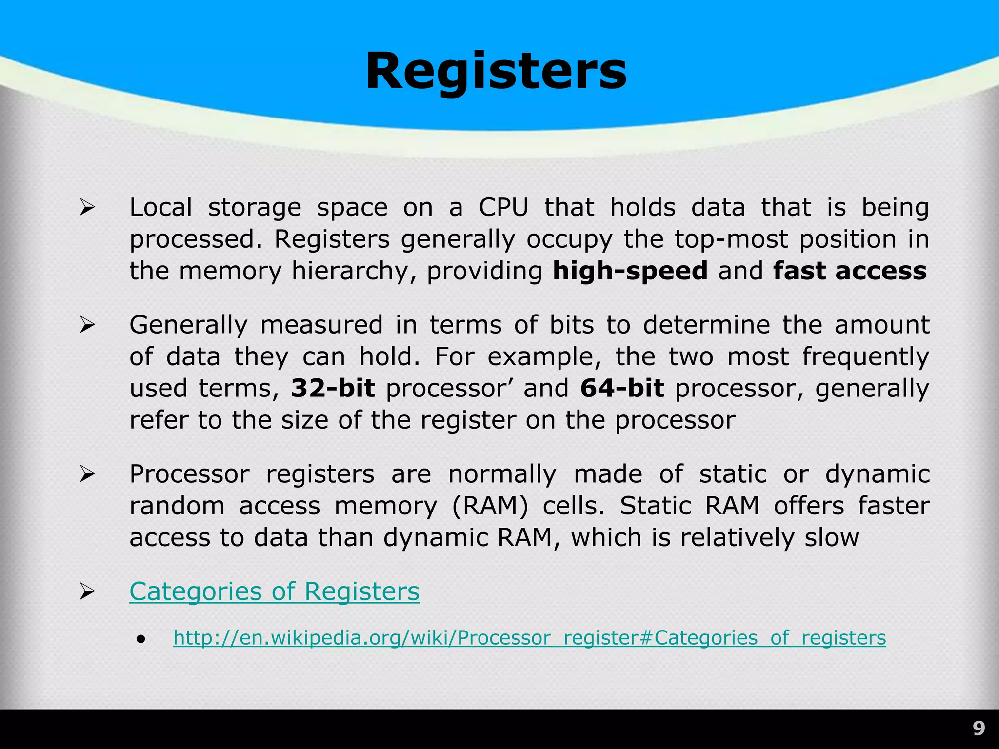 Registers
 Local storage space on a CPU that holds data that is being
processed. Registers generally occupy the top-most position in
the memory hierarchy, providing high-speed and fast access
 Generally measured in terms of bits to determine the amount
of data they can hold. For example, the two most frequently
used terms, 32-bit processor’ and 64-bit processor, generally
refer to the size of the register on the processor
 Processor registers are normally made of static or dynamic
random access memory (RAM) cells. Static RAM offers faster
access to data than dynamic RAM, which is relatively slow
 Categories of Registers
● http://en.wikipedia.org/wiki/Processor_register#Categories_of_registers
9
 