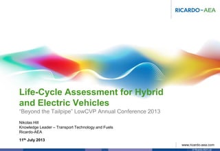 © Ricardo-AEA Ltd
www.ricardo-aea.com
Nikolas Hill
Knowledge Leader – Transport Technology and Fuels
Ricardo-AEA
Life-Cycle Assessment for Hybrid
and Electric Vehicles
“Beyond the Tailpipe” LowCVP Annual Conference 2013
11th July 2013
 