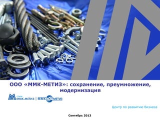 ООО «ММК-МЕТИЗ»: сохранение, преумножение,
модернизация
Центр по развитию бизнеса
Сентябрь 2013

 