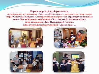 Формы мероприятий различны:
литературное путешествие «Радуга любимых книг», литературно-творческая
игра «Сказочная карусель», литературный экспресс «По страницам волшебных
книг», Час интересных сообщений «Что таят в себе энциклопедии»,
игра-викторина «Чудо Пушкинской сказки»,
цикл кукольных представлений «Сказки леса» …

 
